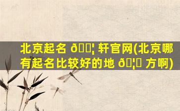 北京起名 🐦 轩官网(北京哪有起名比较好的地 🦆 方啊)